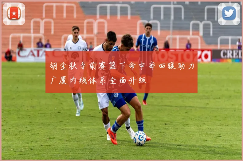 胡金秋季前赛篮下命中率回暖助力广厦内线体系全面升级
